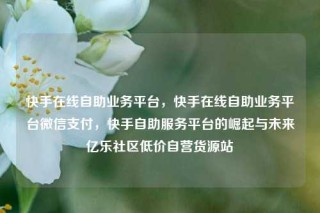 快手在线自助业务平台，快手在线自助业务平台微信支付，快手自助服务平台的崛起与未来亿乐社区低价自营货源站