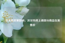 受关税政策影响，沃尔玛将上调部分商品在美售价