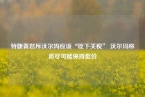 特朗普怒斥沃尔玛应该“吃下关税” 沃尔玛称将尽可能保持低价
