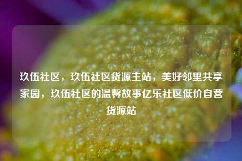 玖伍社区，玖伍社区货源主站，美好邻里共享家园	，玖伍社区的温馨故事亿乐社区低价自营货源站  第1张